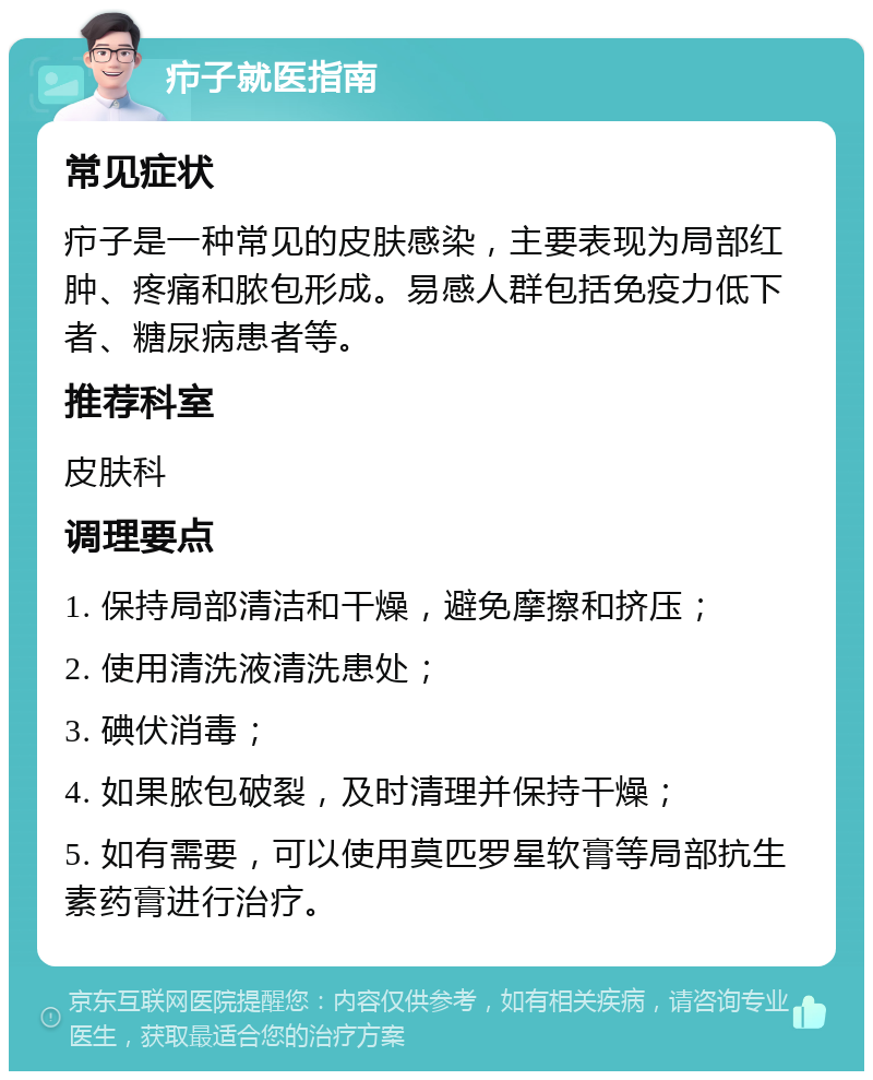 疖子就医指南 常见症状 疖子是一种常见的皮肤感染，主要表现为局部红肿、疼痛和脓包形成。易感人群包括免疫力低下者、糖尿病患者等。 推荐科室 皮肤科 调理要点 1. 保持局部清洁和干燥，避免摩擦和挤压； 2. 使用清洗液清洗患处； 3. 碘伏消毒； 4. 如果脓包破裂，及时清理并保持干燥； 5. 如有需要，可以使用莫匹罗星软膏等局部抗生素药膏进行治疗。