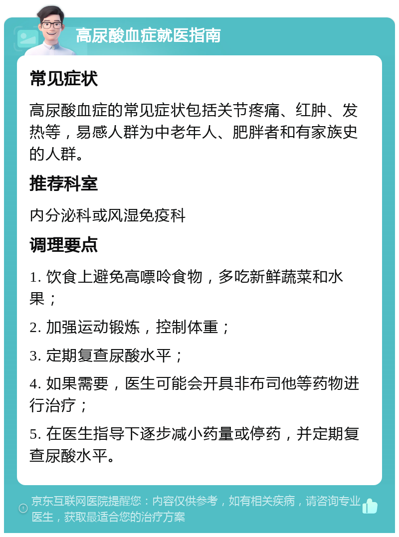 高尿酸血症就医指南 常见症状 高尿酸血症的常见症状包括关节疼痛、红肿、发热等，易感人群为中老年人、肥胖者和有家族史的人群。 推荐科室 内分泌科或风湿免疫科 调理要点 1. 饮食上避免高嘌呤食物，多吃新鲜蔬菜和水果； 2. 加强运动锻炼，控制体重； 3. 定期复查尿酸水平； 4. 如果需要，医生可能会开具非布司他等药物进行治疗； 5. 在医生指导下逐步减小药量或停药，并定期复查尿酸水平。