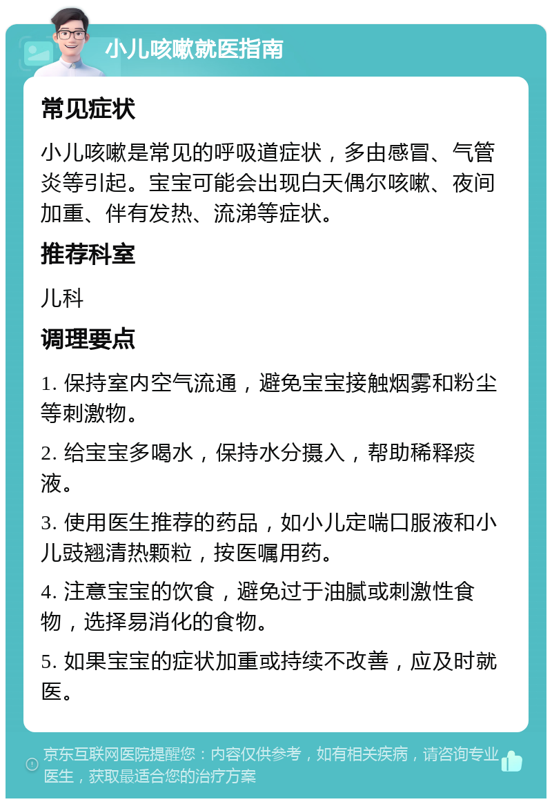 小儿咳嗽就医指南 常见症状 小儿咳嗽是常见的呼吸道症状，多由感冒、气管炎等引起。宝宝可能会出现白天偶尔咳嗽、夜间加重、伴有发热、流涕等症状。 推荐科室 儿科 调理要点 1. 保持室内空气流通，避免宝宝接触烟雾和粉尘等刺激物。 2. 给宝宝多喝水，保持水分摄入，帮助稀释痰液。 3. 使用医生推荐的药品，如小儿定喘口服液和小儿豉翘清热颗粒，按医嘱用药。 4. 注意宝宝的饮食，避免过于油腻或刺激性食物，选择易消化的食物。 5. 如果宝宝的症状加重或持续不改善，应及时就医。