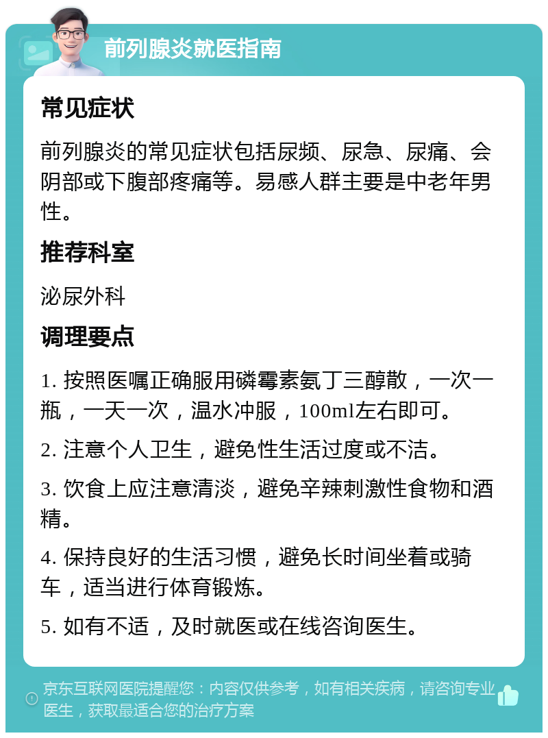 前列腺炎就医指南 常见症状 前列腺炎的常见症状包括尿频、尿急、尿痛、会阴部或下腹部疼痛等。易感人群主要是中老年男性。 推荐科室 泌尿外科 调理要点 1. 按照医嘱正确服用磷霉素氨丁三醇散，一次一瓶，一天一次，温水冲服，100ml左右即可。 2. 注意个人卫生，避免性生活过度或不洁。 3. 饮食上应注意清淡，避免辛辣刺激性食物和酒精。 4. 保持良好的生活习惯，避免长时间坐着或骑车，适当进行体育锻炼。 5. 如有不适，及时就医或在线咨询医生。