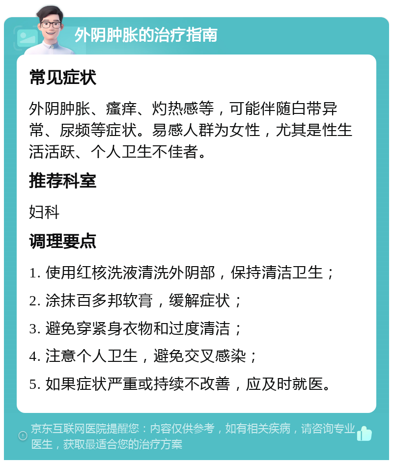 外阴肿胀的治疗指南 常见症状 外阴肿胀、瘙痒、灼热感等，可能伴随白带异常、尿频等症状。易感人群为女性，尤其是性生活活跃、个人卫生不佳者。 推荐科室 妇科 调理要点 1. 使用红核洗液清洗外阴部，保持清洁卫生； 2. 涂抹百多邦软膏，缓解症状； 3. 避免穿紧身衣物和过度清洁； 4. 注意个人卫生，避免交叉感染； 5. 如果症状严重或持续不改善，应及时就医。