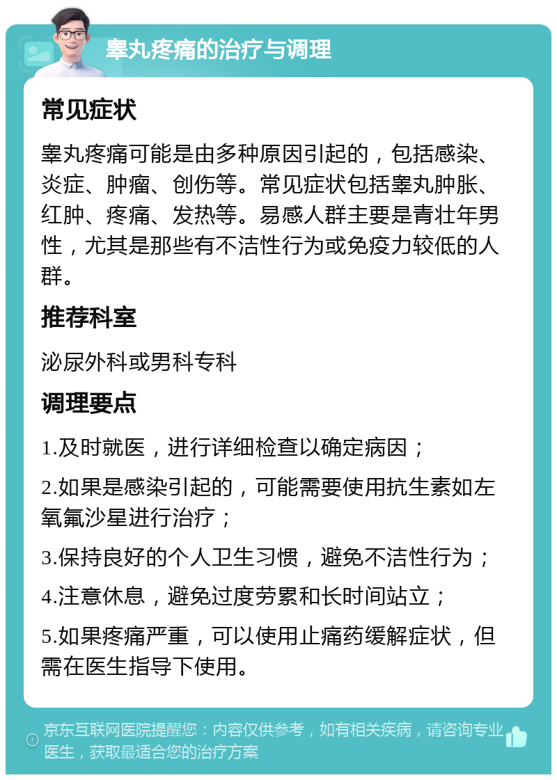 睾丸疼痛的治疗与调理 常见症状 睾丸疼痛可能是由多种原因引起的，包括感染、炎症、肿瘤、创伤等。常见症状包括睾丸肿胀、红肿、疼痛、发热等。易感人群主要是青壮年男性，尤其是那些有不洁性行为或免疫力较低的人群。 推荐科室 泌尿外科或男科专科 调理要点 1.及时就医，进行详细检查以确定病因； 2.如果是感染引起的，可能需要使用抗生素如左氧氟沙星进行治疗； 3.保持良好的个人卫生习惯，避免不洁性行为； 4.注意休息，避免过度劳累和长时间站立； 5.如果疼痛严重，可以使用止痛药缓解症状，但需在医生指导下使用。