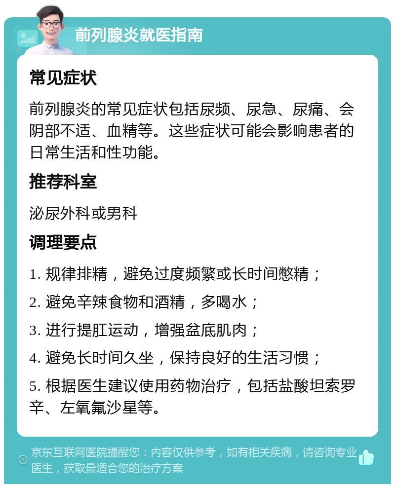 前列腺炎就医指南 常见症状 前列腺炎的常见症状包括尿频、尿急、尿痛、会阴部不适、血精等。这些症状可能会影响患者的日常生活和性功能。 推荐科室 泌尿外科或男科 调理要点 1. 规律排精，避免过度频繁或长时间憋精； 2. 避免辛辣食物和酒精，多喝水； 3. 进行提肛运动，增强盆底肌肉； 4. 避免长时间久坐，保持良好的生活习惯； 5. 根据医生建议使用药物治疗，包括盐酸坦索罗辛、左氧氟沙星等。