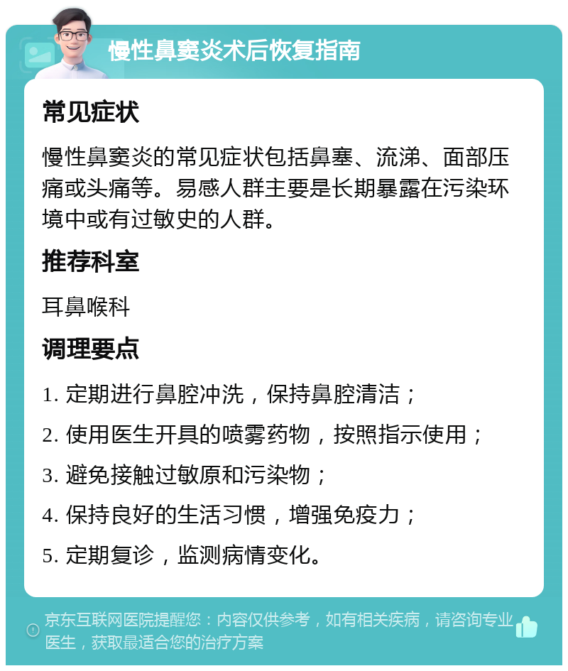 慢性鼻窦炎术后恢复指南 常见症状 慢性鼻窦炎的常见症状包括鼻塞、流涕、面部压痛或头痛等。易感人群主要是长期暴露在污染环境中或有过敏史的人群。 推荐科室 耳鼻喉科 调理要点 1. 定期进行鼻腔冲洗，保持鼻腔清洁； 2. 使用医生开具的喷雾药物，按照指示使用； 3. 避免接触过敏原和污染物； 4. 保持良好的生活习惯，增强免疫力； 5. 定期复诊，监测病情变化。