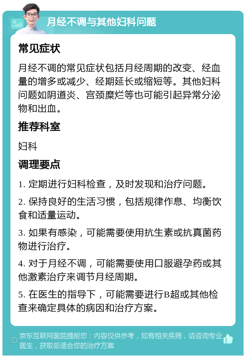 月经不调与其他妇科问题 常见症状 月经不调的常见症状包括月经周期的改变、经血量的增多或减少、经期延长或缩短等。其他妇科问题如阴道炎、宫颈糜烂等也可能引起异常分泌物和出血。 推荐科室 妇科 调理要点 1. 定期进行妇科检查，及时发现和治疗问题。 2. 保持良好的生活习惯，包括规律作息、均衡饮食和适量运动。 3. 如果有感染，可能需要使用抗生素或抗真菌药物进行治疗。 4. 对于月经不调，可能需要使用口服避孕药或其他激素治疗来调节月经周期。 5. 在医生的指导下，可能需要进行B超或其他检查来确定具体的病因和治疗方案。