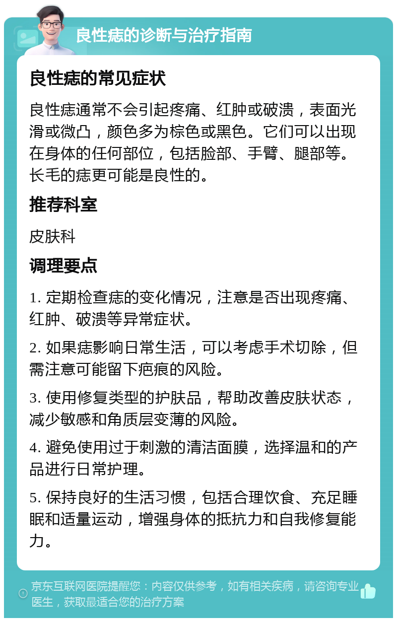 良性痣的诊断与治疗指南 良性痣的常见症状 良性痣通常不会引起疼痛、红肿或破溃，表面光滑或微凸，颜色多为棕色或黑色。它们可以出现在身体的任何部位，包括脸部、手臂、腿部等。长毛的痣更可能是良性的。 推荐科室 皮肤科 调理要点 1. 定期检查痣的变化情况，注意是否出现疼痛、红肿、破溃等异常症状。 2. 如果痣影响日常生活，可以考虑手术切除，但需注意可能留下疤痕的风险。 3. 使用修复类型的护肤品，帮助改善皮肤状态，减少敏感和角质层变薄的风险。 4. 避免使用过于刺激的清洁面膜，选择温和的产品进行日常护理。 5. 保持良好的生活习惯，包括合理饮食、充足睡眠和适量运动，增强身体的抵抗力和自我修复能力。