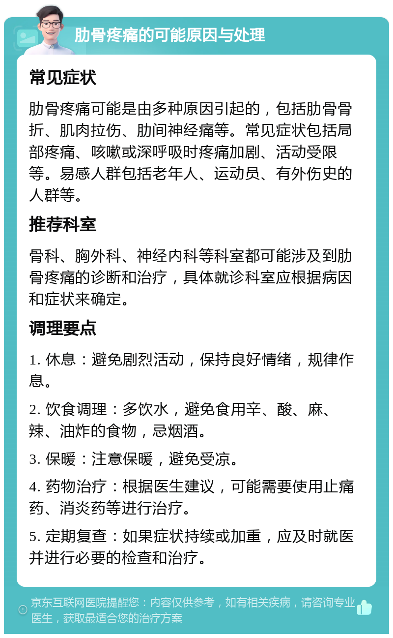 肋骨疼痛的可能原因与处理 常见症状 肋骨疼痛可能是由多种原因引起的，包括肋骨骨折、肌肉拉伤、肋间神经痛等。常见症状包括局部疼痛、咳嗽或深呼吸时疼痛加剧、活动受限等。易感人群包括老年人、运动员、有外伤史的人群等。 推荐科室 骨科、胸外科、神经内科等科室都可能涉及到肋骨疼痛的诊断和治疗，具体就诊科室应根据病因和症状来确定。 调理要点 1. 休息：避免剧烈活动，保持良好情绪，规律作息。 2. 饮食调理：多饮水，避免食用辛、酸、麻、辣、油炸的食物，忌烟酒。 3. 保暖：注意保暖，避免受凉。 4. 药物治疗：根据医生建议，可能需要使用止痛药、消炎药等进行治疗。 5. 定期复查：如果症状持续或加重，应及时就医并进行必要的检查和治疗。