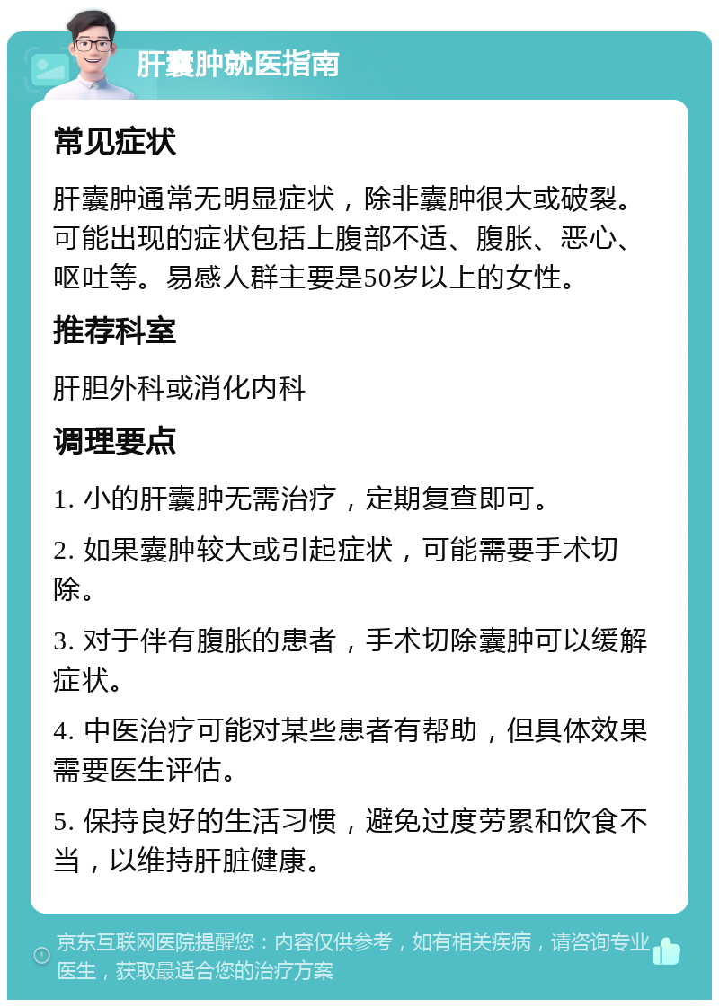 肝囊肿就医指南 常见症状 肝囊肿通常无明显症状，除非囊肿很大或破裂。可能出现的症状包括上腹部不适、腹胀、恶心、呕吐等。易感人群主要是50岁以上的女性。 推荐科室 肝胆外科或消化内科 调理要点 1. 小的肝囊肿无需治疗，定期复查即可。 2. 如果囊肿较大或引起症状，可能需要手术切除。 3. 对于伴有腹胀的患者，手术切除囊肿可以缓解症状。 4. 中医治疗可能对某些患者有帮助，但具体效果需要医生评估。 5. 保持良好的生活习惯，避免过度劳累和饮食不当，以维持肝脏健康。