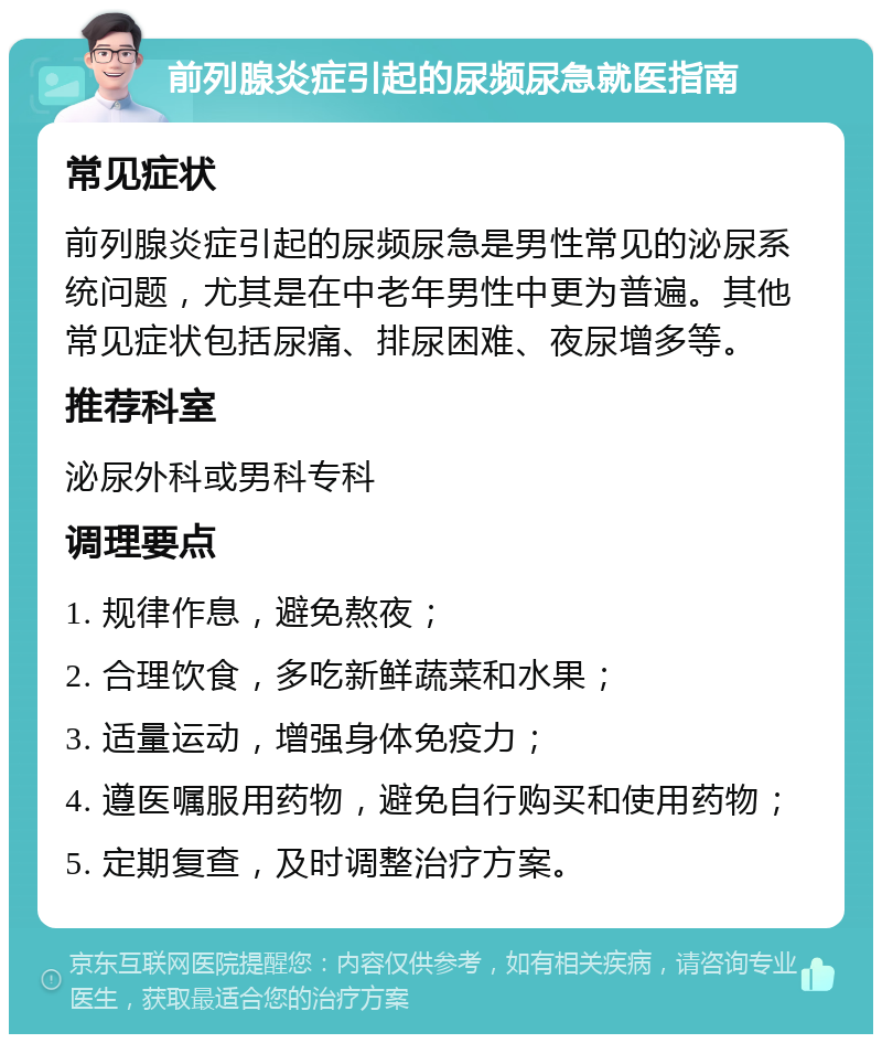 前列腺炎症引起的尿频尿急就医指南 常见症状 前列腺炎症引起的尿频尿急是男性常见的泌尿系统问题，尤其是在中老年男性中更为普遍。其他常见症状包括尿痛、排尿困难、夜尿增多等。 推荐科室 泌尿外科或男科专科 调理要点 1. 规律作息，避免熬夜； 2. 合理饮食，多吃新鲜蔬菜和水果； 3. 适量运动，增强身体免疫力； 4. 遵医嘱服用药物，避免自行购买和使用药物； 5. 定期复查，及时调整治疗方案。