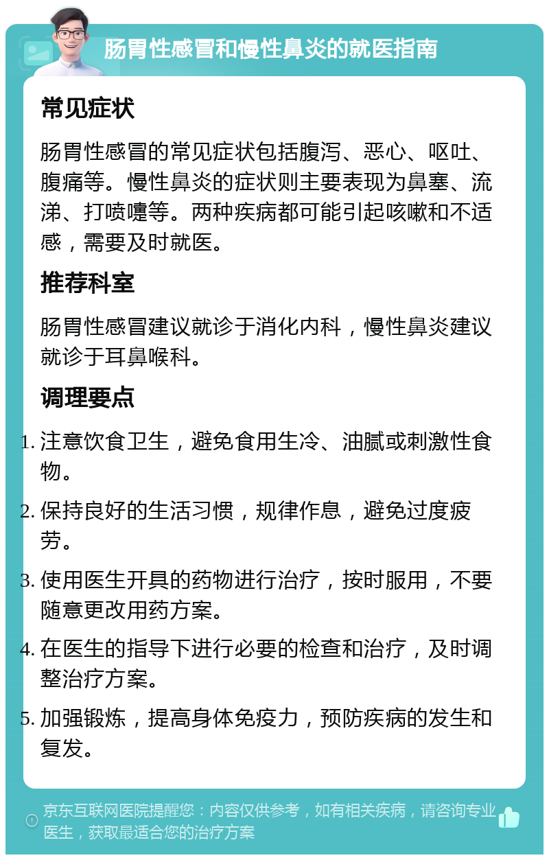 肠胃性感冒和慢性鼻炎的就医指南 常见症状 肠胃性感冒的常见症状包括腹泻、恶心、呕吐、腹痛等。慢性鼻炎的症状则主要表现为鼻塞、流涕、打喷嚏等。两种疾病都可能引起咳嗽和不适感，需要及时就医。 推荐科室 肠胃性感冒建议就诊于消化内科，慢性鼻炎建议就诊于耳鼻喉科。 调理要点 注意饮食卫生，避免食用生冷、油腻或刺激性食物。 保持良好的生活习惯，规律作息，避免过度疲劳。 使用医生开具的药物进行治疗，按时服用，不要随意更改用药方案。 在医生的指导下进行必要的检查和治疗，及时调整治疗方案。 加强锻炼，提高身体免疫力，预防疾病的发生和复发。