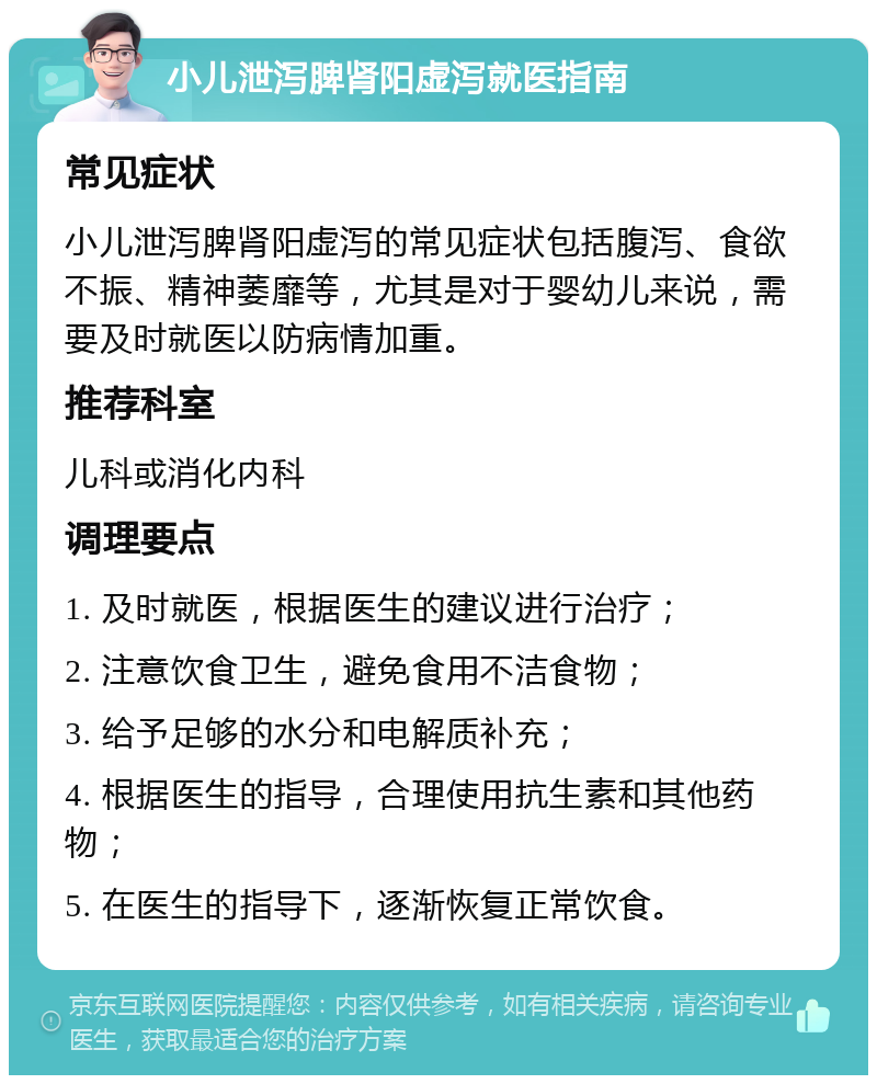 小儿泄泻脾肾阳虚泻就医指南 常见症状 小儿泄泻脾肾阳虚泻的常见症状包括腹泻、食欲不振、精神萎靡等，尤其是对于婴幼儿来说，需要及时就医以防病情加重。 推荐科室 儿科或消化内科 调理要点 1. 及时就医，根据医生的建议进行治疗； 2. 注意饮食卫生，避免食用不洁食物； 3. 给予足够的水分和电解质补充； 4. 根据医生的指导，合理使用抗生素和其他药物； 5. 在医生的指导下，逐渐恢复正常饮食。