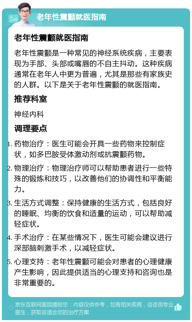 老年性震颤就医指南 老年性震颤就医指南 老年性震颤是一种常见的神经系统疾病，主要表现为手部、头部或嘴唇的不自主抖动。这种疾病通常在老年人中更为普遍，尤其是那些有家族史的人群。以下是关于老年性震颤的就医指南。 推荐科室 神经内科 调理要点 药物治疗：医生可能会开具一些药物来控制症状，如多巴胺受体激动剂或抗震颤药物。 物理治疗：物理治疗师可以帮助患者进行一些特殊的锻炼和技巧，以改善他们的协调性和平衡能力。 生活方式调整：保持健康的生活方式，包括良好的睡眠、均衡的饮食和适量的运动，可以帮助减轻症状。 手术治疗：在某些情况下，医生可能会建议进行深部脑刺激手术，以减轻症状。 心理支持：老年性震颤可能会对患者的心理健康产生影响，因此提供适当的心理支持和咨询也是非常重要的。