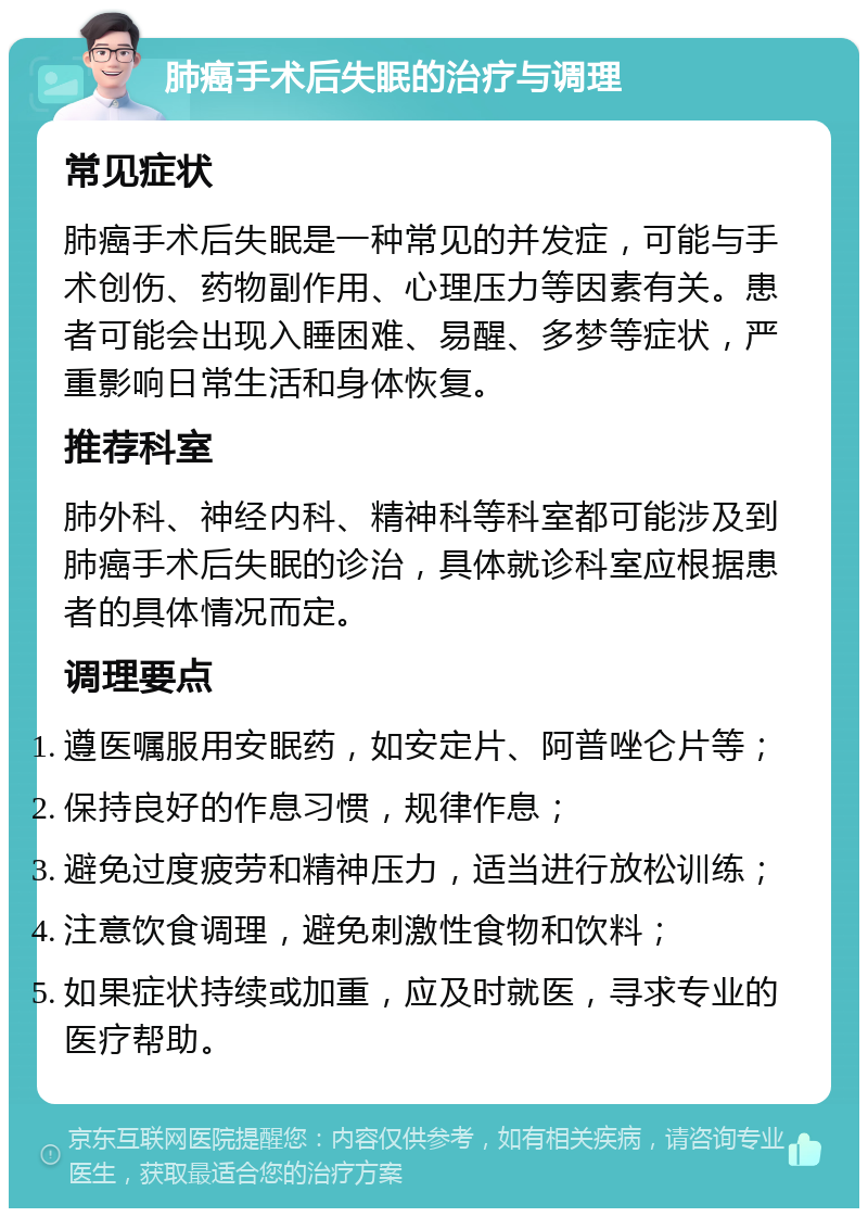 肺癌手术后失眠的治疗与调理 常见症状 肺癌手术后失眠是一种常见的并发症，可能与手术创伤、药物副作用、心理压力等因素有关。患者可能会出现入睡困难、易醒、多梦等症状，严重影响日常生活和身体恢复。 推荐科室 肺外科、神经内科、精神科等科室都可能涉及到肺癌手术后失眠的诊治，具体就诊科室应根据患者的具体情况而定。 调理要点 遵医嘱服用安眠药，如安定片、阿普唑仑片等； 保持良好的作息习惯，规律作息； 避免过度疲劳和精神压力，适当进行放松训练； 注意饮食调理，避免刺激性食物和饮料； 如果症状持续或加重，应及时就医，寻求专业的医疗帮助。