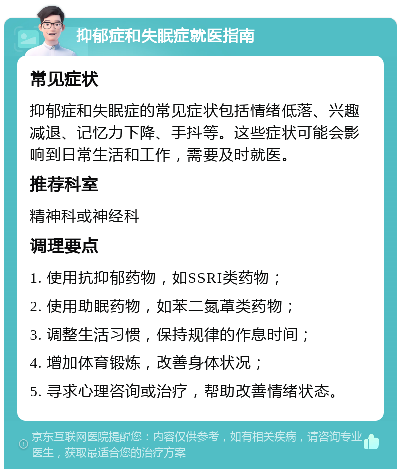 抑郁症和失眠症就医指南 常见症状 抑郁症和失眠症的常见症状包括情绪低落、兴趣减退、记忆力下降、手抖等。这些症状可能会影响到日常生活和工作，需要及时就医。 推荐科室 精神科或神经科 调理要点 1. 使用抗抑郁药物，如SSRI类药物； 2. 使用助眠药物，如苯二氮䓬类药物； 3. 调整生活习惯，保持规律的作息时间； 4. 增加体育锻炼，改善身体状况； 5. 寻求心理咨询或治疗，帮助改善情绪状态。