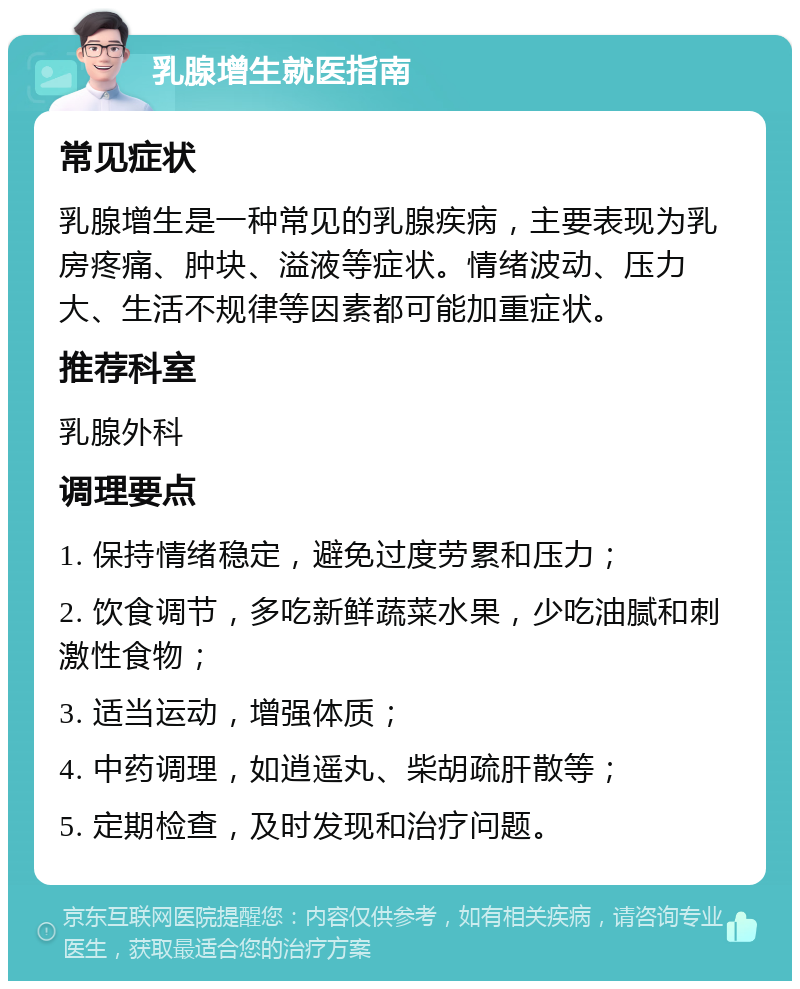 乳腺增生就医指南 常见症状 乳腺增生是一种常见的乳腺疾病，主要表现为乳房疼痛、肿块、溢液等症状。情绪波动、压力大、生活不规律等因素都可能加重症状。 推荐科室 乳腺外科 调理要点 1. 保持情绪稳定，避免过度劳累和压力； 2. 饮食调节，多吃新鲜蔬菜水果，少吃油腻和刺激性食物； 3. 适当运动，增强体质； 4. 中药调理，如逍遥丸、柴胡疏肝散等； 5. 定期检查，及时发现和治疗问题。