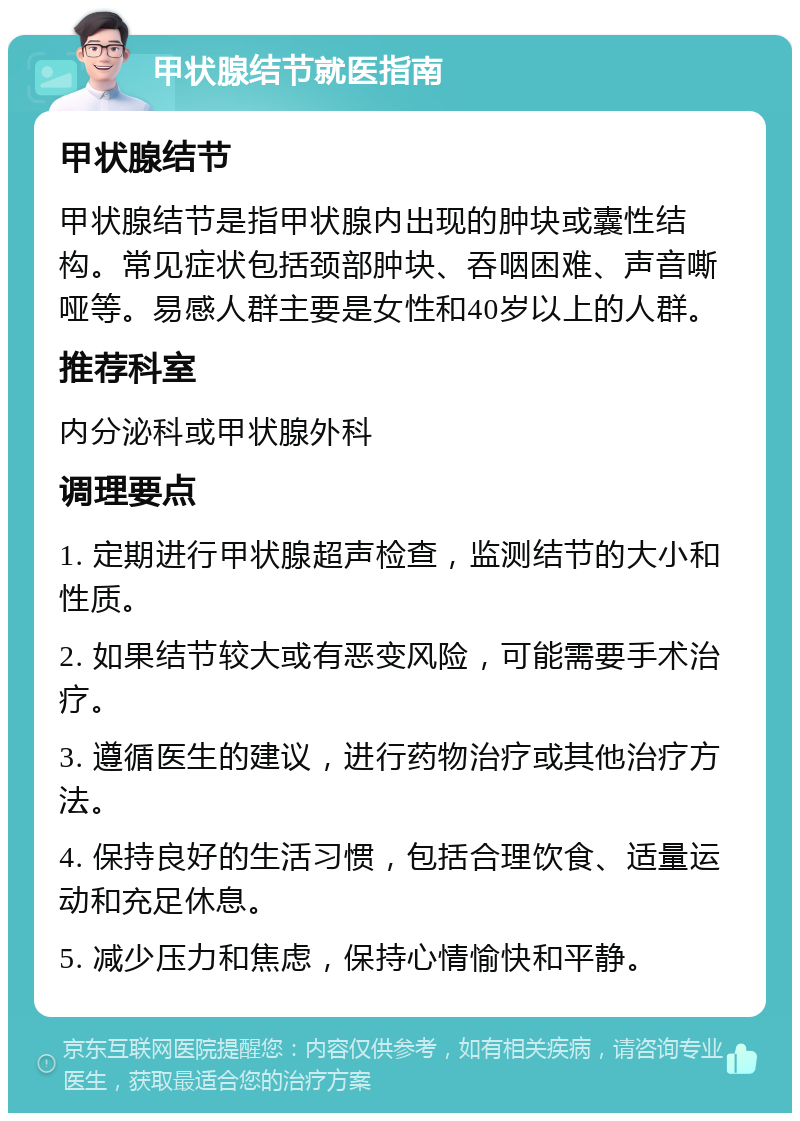 甲状腺结节就医指南 甲状腺结节 甲状腺结节是指甲状腺内出现的肿块或囊性结构。常见症状包括颈部肿块、吞咽困难、声音嘶哑等。易感人群主要是女性和40岁以上的人群。 推荐科室 内分泌科或甲状腺外科 调理要点 1. 定期进行甲状腺超声检查，监测结节的大小和性质。 2. 如果结节较大或有恶变风险，可能需要手术治疗。 3. 遵循医生的建议，进行药物治疗或其他治疗方法。 4. 保持良好的生活习惯，包括合理饮食、适量运动和充足休息。 5. 减少压力和焦虑，保持心情愉快和平静。