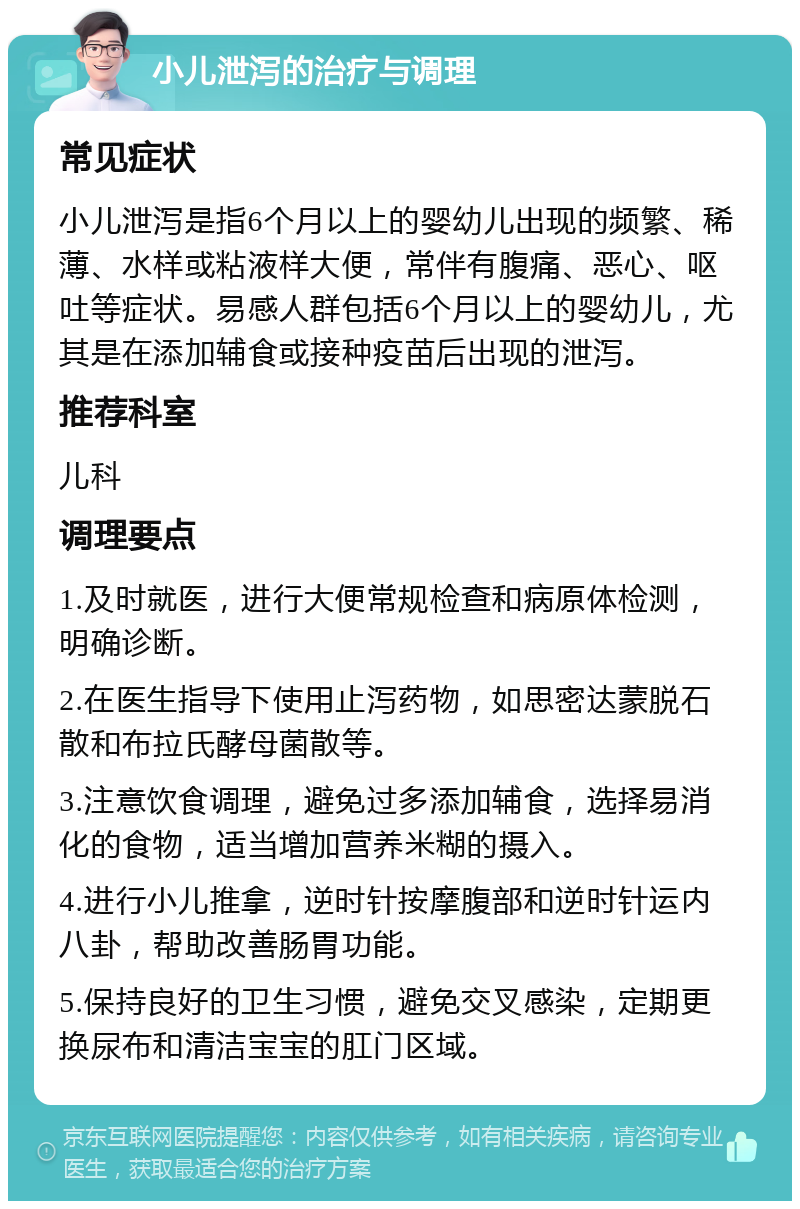 小儿泄泻的治疗与调理 常见症状 小儿泄泻是指6个月以上的婴幼儿出现的频繁、稀薄、水样或粘液样大便，常伴有腹痛、恶心、呕吐等症状。易感人群包括6个月以上的婴幼儿，尤其是在添加辅食或接种疫苗后出现的泄泻。 推荐科室 儿科 调理要点 1.及时就医，进行大便常规检查和病原体检测，明确诊断。 2.在医生指导下使用止泻药物，如思密达蒙脱石散和布拉氏酵母菌散等。 3.注意饮食调理，避免过多添加辅食，选择易消化的食物，适当增加营养米糊的摄入。 4.进行小儿推拿，逆时针按摩腹部和逆时针运内八卦，帮助改善肠胃功能。 5.保持良好的卫生习惯，避免交叉感染，定期更换尿布和清洁宝宝的肛门区域。