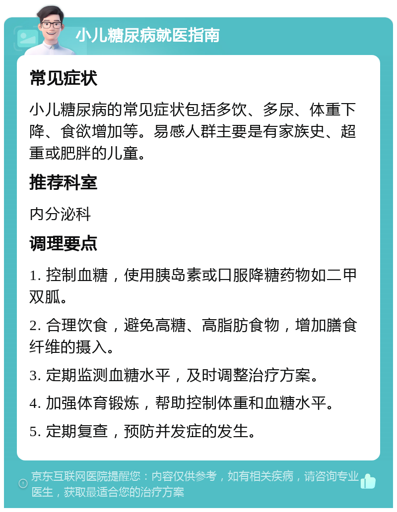 小儿糖尿病就医指南 常见症状 小儿糖尿病的常见症状包括多饮、多尿、体重下降、食欲增加等。易感人群主要是有家族史、超重或肥胖的儿童。 推荐科室 内分泌科 调理要点 1. 控制血糖，使用胰岛素或口服降糖药物如二甲双胍。 2. 合理饮食，避免高糖、高脂肪食物，增加膳食纤维的摄入。 3. 定期监测血糖水平，及时调整治疗方案。 4. 加强体育锻炼，帮助控制体重和血糖水平。 5. 定期复查，预防并发症的发生。