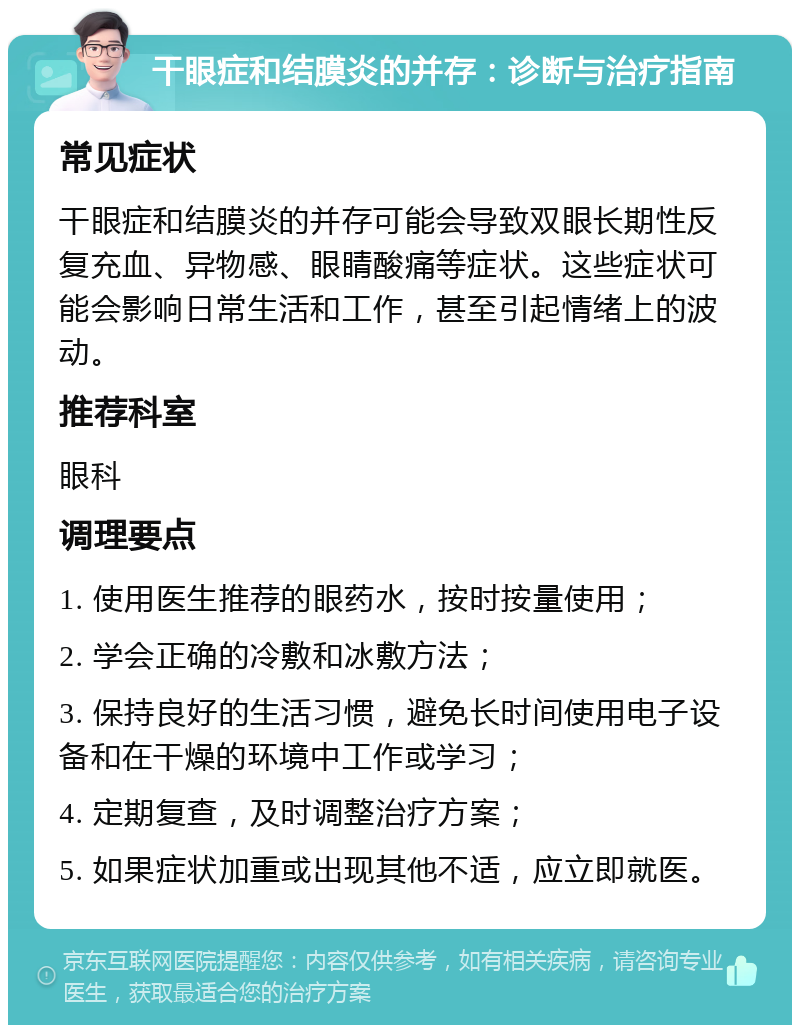 干眼症和结膜炎的并存：诊断与治疗指南 常见症状 干眼症和结膜炎的并存可能会导致双眼长期性反复充血、异物感、眼睛酸痛等症状。这些症状可能会影响日常生活和工作，甚至引起情绪上的波动。 推荐科室 眼科 调理要点 1. 使用医生推荐的眼药水，按时按量使用； 2. 学会正确的冷敷和冰敷方法； 3. 保持良好的生活习惯，避免长时间使用电子设备和在干燥的环境中工作或学习； 4. 定期复查，及时调整治疗方案； 5. 如果症状加重或出现其他不适，应立即就医。