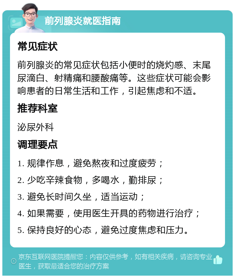 前列腺炎就医指南 常见症状 前列腺炎的常见症状包括小便时的烧灼感、末尾尿滴白、射精痛和腰酸痛等。这些症状可能会影响患者的日常生活和工作，引起焦虑和不适。 推荐科室 泌尿外科 调理要点 1. 规律作息，避免熬夜和过度疲劳； 2. 少吃辛辣食物，多喝水，勤排尿； 3. 避免长时间久坐，适当运动； 4. 如果需要，使用医生开具的药物进行治疗； 5. 保持良好的心态，避免过度焦虑和压力。