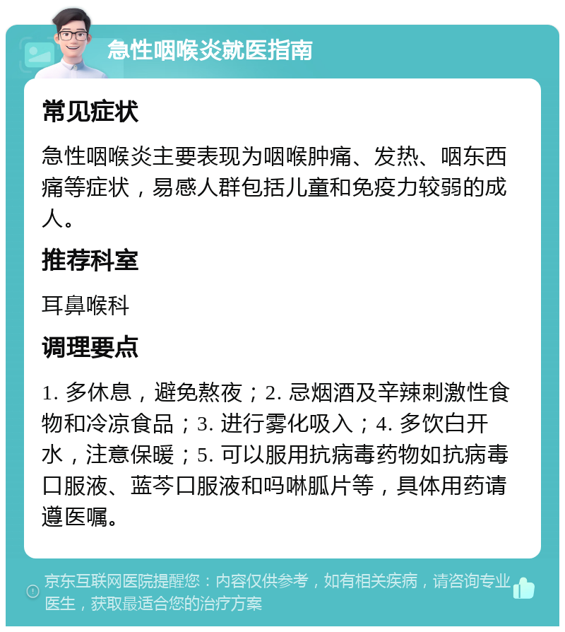 急性咽喉炎就医指南 常见症状 急性咽喉炎主要表现为咽喉肿痛、发热、咽东西痛等症状，易感人群包括儿童和免疫力较弱的成人。 推荐科室 耳鼻喉科 调理要点 1. 多休息，避免熬夜；2. 忌烟酒及辛辣刺激性食物和冷凉食品；3. 进行雾化吸入；4. 多饮白开水，注意保暖；5. 可以服用抗病毒药物如抗病毒口服液、蓝芩口服液和吗啉胍片等，具体用药请遵医嘱。