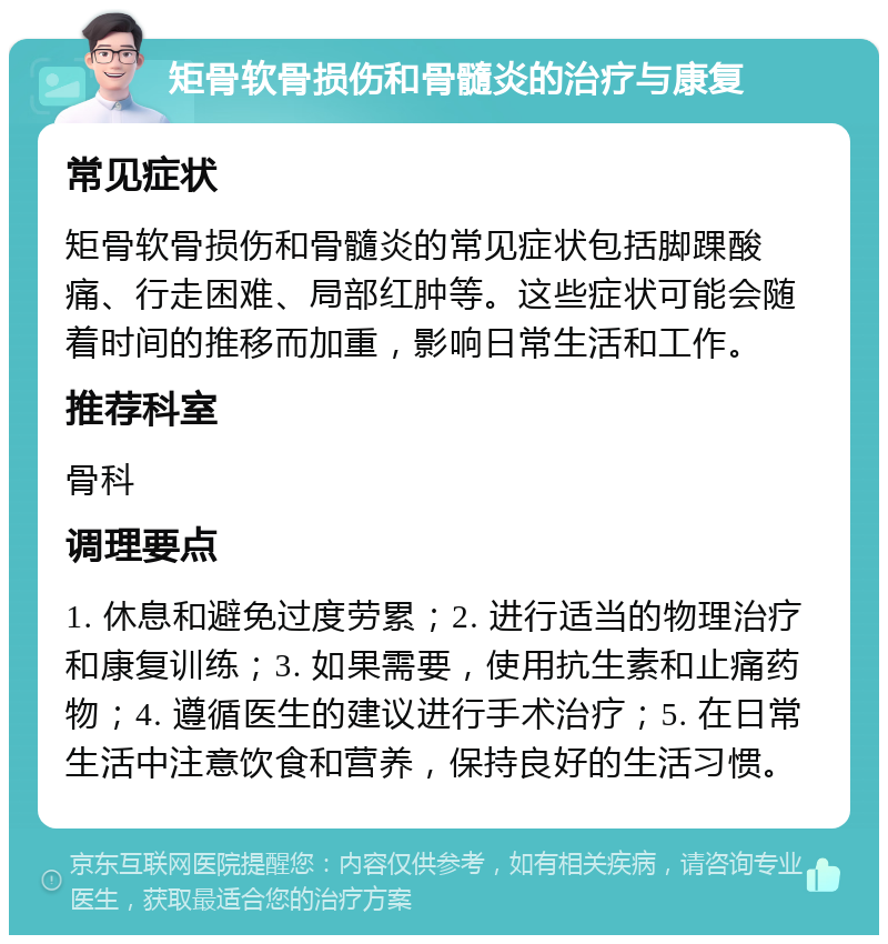 矩骨软骨损伤和骨髓炎的治疗与康复 常见症状 矩骨软骨损伤和骨髓炎的常见症状包括脚踝酸痛、行走困难、局部红肿等。这些症状可能会随着时间的推移而加重，影响日常生活和工作。 推荐科室 骨科 调理要点 1. 休息和避免过度劳累；2. 进行适当的物理治疗和康复训练；3. 如果需要，使用抗生素和止痛药物；4. 遵循医生的建议进行手术治疗；5. 在日常生活中注意饮食和营养，保持良好的生活习惯。