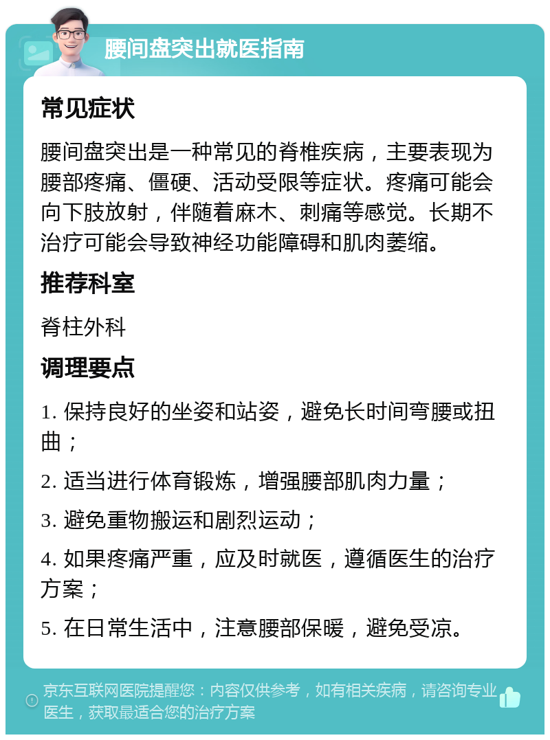 腰间盘突出就医指南 常见症状 腰间盘突出是一种常见的脊椎疾病，主要表现为腰部疼痛、僵硬、活动受限等症状。疼痛可能会向下肢放射，伴随着麻木、刺痛等感觉。长期不治疗可能会导致神经功能障碍和肌肉萎缩。 推荐科室 脊柱外科 调理要点 1. 保持良好的坐姿和站姿，避免长时间弯腰或扭曲； 2. 适当进行体育锻炼，增强腰部肌肉力量； 3. 避免重物搬运和剧烈运动； 4. 如果疼痛严重，应及时就医，遵循医生的治疗方案； 5. 在日常生活中，注意腰部保暖，避免受凉。