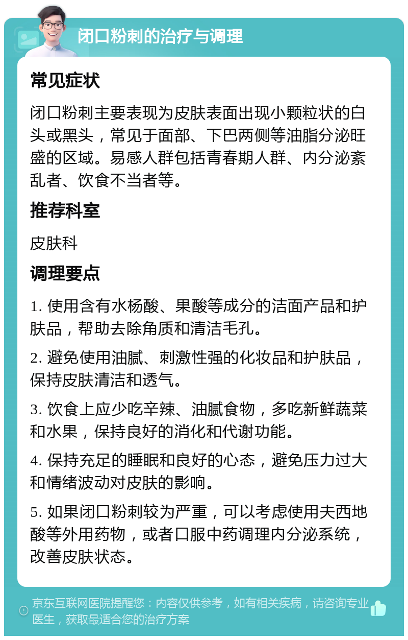 闭口粉刺的治疗与调理 常见症状 闭口粉刺主要表现为皮肤表面出现小颗粒状的白头或黑头，常见于面部、下巴两侧等油脂分泌旺盛的区域。易感人群包括青春期人群、内分泌紊乱者、饮食不当者等。 推荐科室 皮肤科 调理要点 1. 使用含有水杨酸、果酸等成分的洁面产品和护肤品，帮助去除角质和清洁毛孔。 2. 避免使用油腻、刺激性强的化妆品和护肤品，保持皮肤清洁和透气。 3. 饮食上应少吃辛辣、油腻食物，多吃新鲜蔬菜和水果，保持良好的消化和代谢功能。 4. 保持充足的睡眠和良好的心态，避免压力过大和情绪波动对皮肤的影响。 5. 如果闭口粉刺较为严重，可以考虑使用夫西地酸等外用药物，或者口服中药调理内分泌系统，改善皮肤状态。