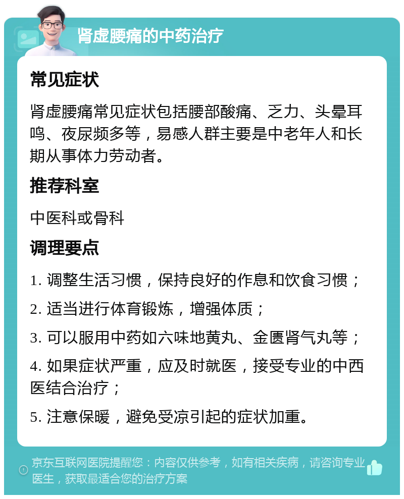 肾虚腰痛的中药治疗 常见症状 肾虚腰痛常见症状包括腰部酸痛、乏力、头晕耳鸣、夜尿频多等，易感人群主要是中老年人和长期从事体力劳动者。 推荐科室 中医科或骨科 调理要点 1. 调整生活习惯，保持良好的作息和饮食习惯； 2. 适当进行体育锻炼，增强体质； 3. 可以服用中药如六味地黄丸、金匮肾气丸等； 4. 如果症状严重，应及时就医，接受专业的中西医结合治疗； 5. 注意保暖，避免受凉引起的症状加重。