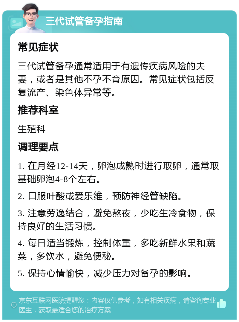 三代试管备孕指南 常见症状 三代试管备孕通常适用于有遗传疾病风险的夫妻，或者是其他不孕不育原因。常见症状包括反复流产、染色体异常等。 推荐科室 生殖科 调理要点 1. 在月经12-14天，卵泡成熟时进行取卵，通常取基础卵泡4-8个左右。 2. 口服叶酸或爱乐维，预防神经管缺陷。 3. 注意劳逸结合，避免熬夜，少吃生冷食物，保持良好的生活习惯。 4. 每日适当锻炼，控制体重，多吃新鲜水果和蔬菜，多饮水，避免便秘。 5. 保持心情愉快，减少压力对备孕的影响。