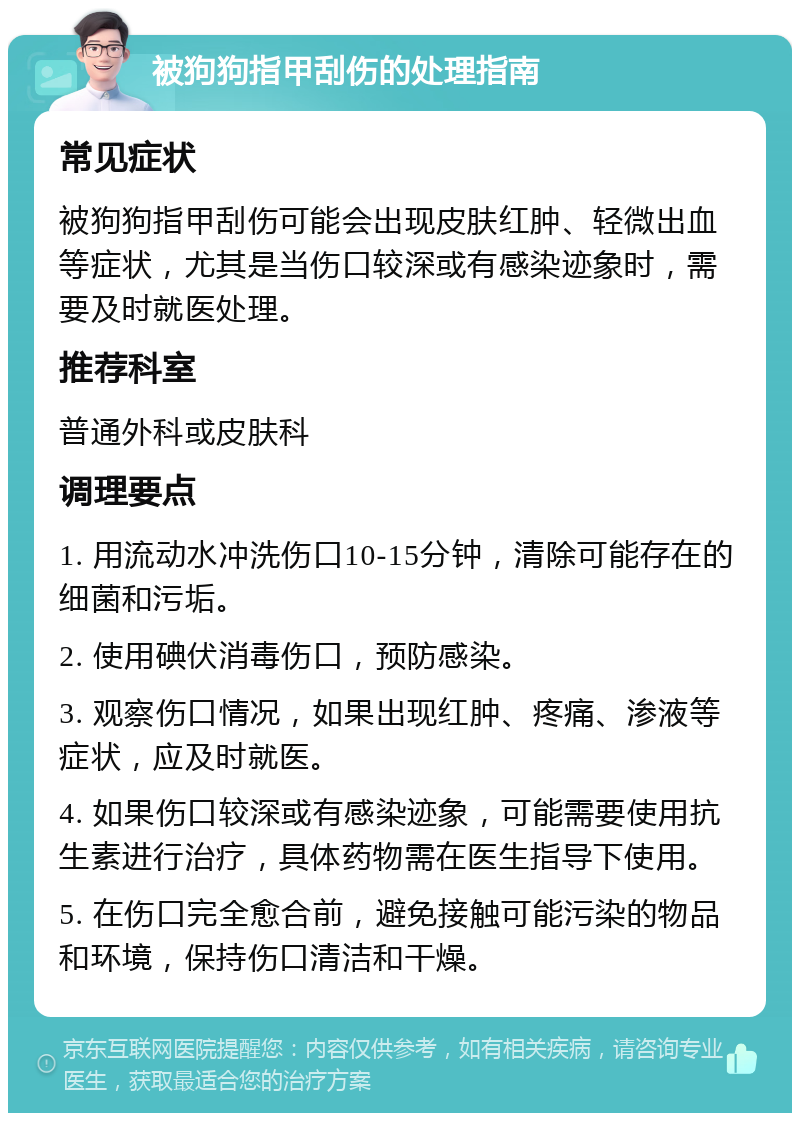 被狗狗指甲刮伤的处理指南 常见症状 被狗狗指甲刮伤可能会出现皮肤红肿、轻微出血等症状，尤其是当伤口较深或有感染迹象时，需要及时就医处理。 推荐科室 普通外科或皮肤科 调理要点 1. 用流动水冲洗伤口10-15分钟，清除可能存在的细菌和污垢。 2. 使用碘伏消毒伤口，预防感染。 3. 观察伤口情况，如果出现红肿、疼痛、渗液等症状，应及时就医。 4. 如果伤口较深或有感染迹象，可能需要使用抗生素进行治疗，具体药物需在医生指导下使用。 5. 在伤口完全愈合前，避免接触可能污染的物品和环境，保持伤口清洁和干燥。