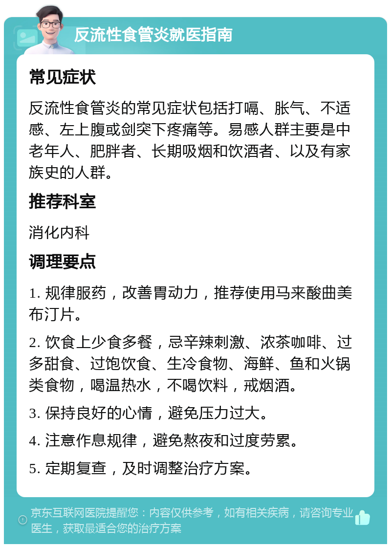 反流性食管炎就医指南 常见症状 反流性食管炎的常见症状包括打嗝、胀气、不适感、左上腹或剑突下疼痛等。易感人群主要是中老年人、肥胖者、长期吸烟和饮酒者、以及有家族史的人群。 推荐科室 消化内科 调理要点 1. 规律服药，改善胃动力，推荐使用马来酸曲美布汀片。 2. 饮食上少食多餐，忌辛辣刺激、浓茶咖啡、过多甜食、过饱饮食、生冷食物、海鲜、鱼和火锅类食物，喝温热水，不喝饮料，戒烟酒。 3. 保持良好的心情，避免压力过大。 4. 注意作息规律，避免熬夜和过度劳累。 5. 定期复查，及时调整治疗方案。