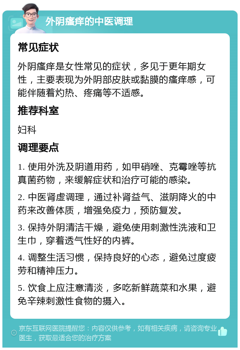 外阴瘙痒的中医调理 常见症状 外阴瘙痒是女性常见的症状，多见于更年期女性，主要表现为外阴部皮肤或黏膜的瘙痒感，可能伴随着灼热、疼痛等不适感。 推荐科室 妇科 调理要点 1. 使用外洗及阴道用药，如甲硝唑、克霉唑等抗真菌药物，来缓解症状和治疗可能的感染。 2. 中医肾虚调理，通过补肾益气、滋阴降火的中药来改善体质，增强免疫力，预防复发。 3. 保持外阴清洁干燥，避免使用刺激性洗液和卫生巾，穿着透气性好的内裤。 4. 调整生活习惯，保持良好的心态，避免过度疲劳和精神压力。 5. 饮食上应注意清淡，多吃新鲜蔬菜和水果，避免辛辣刺激性食物的摄入。