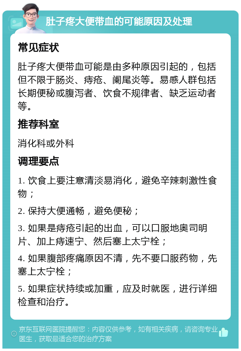 肚子疼大便带血的可能原因及处理 常见症状 肚子疼大便带血可能是由多种原因引起的，包括但不限于肠炎、痔疮、阑尾炎等。易感人群包括长期便秘或腹泻者、饮食不规律者、缺乏运动者等。 推荐科室 消化科或外科 调理要点 1. 饮食上要注意清淡易消化，避免辛辣刺激性食物； 2. 保持大便通畅，避免便秘； 3. 如果是痔疮引起的出血，可以口服地奥司明片、加上痔速宁、然后塞上太宁栓； 4. 如果腹部疼痛原因不清，先不要口服药物，先塞上太宁栓； 5. 如果症状持续或加重，应及时就医，进行详细检查和治疗。