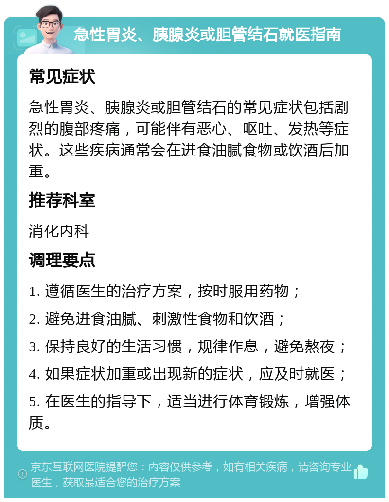 急性胃炎、胰腺炎或胆管结石就医指南 常见症状 急性胃炎、胰腺炎或胆管结石的常见症状包括剧烈的腹部疼痛，可能伴有恶心、呕吐、发热等症状。这些疾病通常会在进食油腻食物或饮酒后加重。 推荐科室 消化内科 调理要点 1. 遵循医生的治疗方案，按时服用药物； 2. 避免进食油腻、刺激性食物和饮酒； 3. 保持良好的生活习惯，规律作息，避免熬夜； 4. 如果症状加重或出现新的症状，应及时就医； 5. 在医生的指导下，适当进行体育锻炼，增强体质。