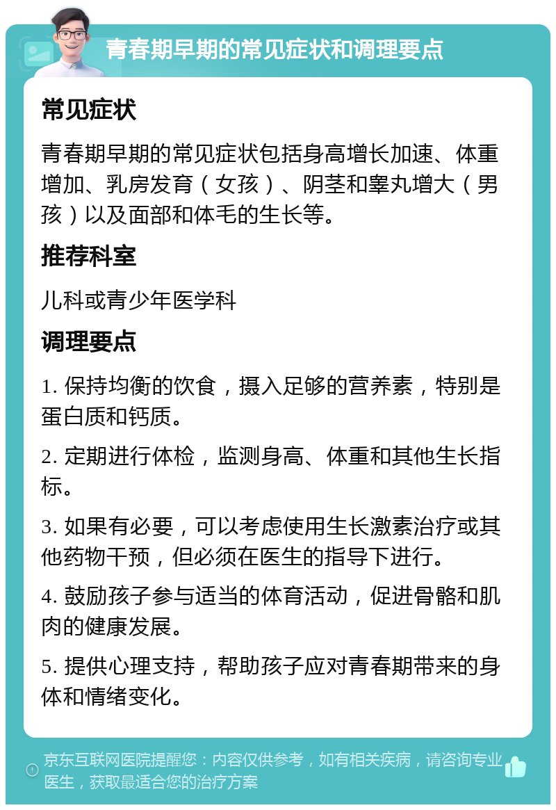 青春期早期的常见症状和调理要点 常见症状 青春期早期的常见症状包括身高增长加速、体重增加、乳房发育（女孩）、阴茎和睾丸增大（男孩）以及面部和体毛的生长等。 推荐科室 儿科或青少年医学科 调理要点 1. 保持均衡的饮食，摄入足够的营养素，特别是蛋白质和钙质。 2. 定期进行体检，监测身高、体重和其他生长指标。 3. 如果有必要，可以考虑使用生长激素治疗或其他药物干预，但必须在医生的指导下进行。 4. 鼓励孩子参与适当的体育活动，促进骨骼和肌肉的健康发展。 5. 提供心理支持，帮助孩子应对青春期带来的身体和情绪变化。