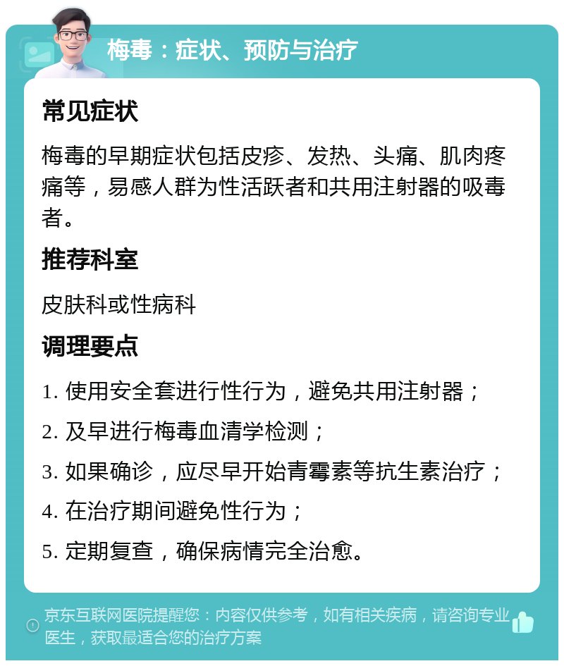 梅毒：症状、预防与治疗 常见症状 梅毒的早期症状包括皮疹、发热、头痛、肌肉疼痛等，易感人群为性活跃者和共用注射器的吸毒者。 推荐科室 皮肤科或性病科 调理要点 1. 使用安全套进行性行为，避免共用注射器； 2. 及早进行梅毒血清学检测； 3. 如果确诊，应尽早开始青霉素等抗生素治疗； 4. 在治疗期间避免性行为； 5. 定期复查，确保病情完全治愈。