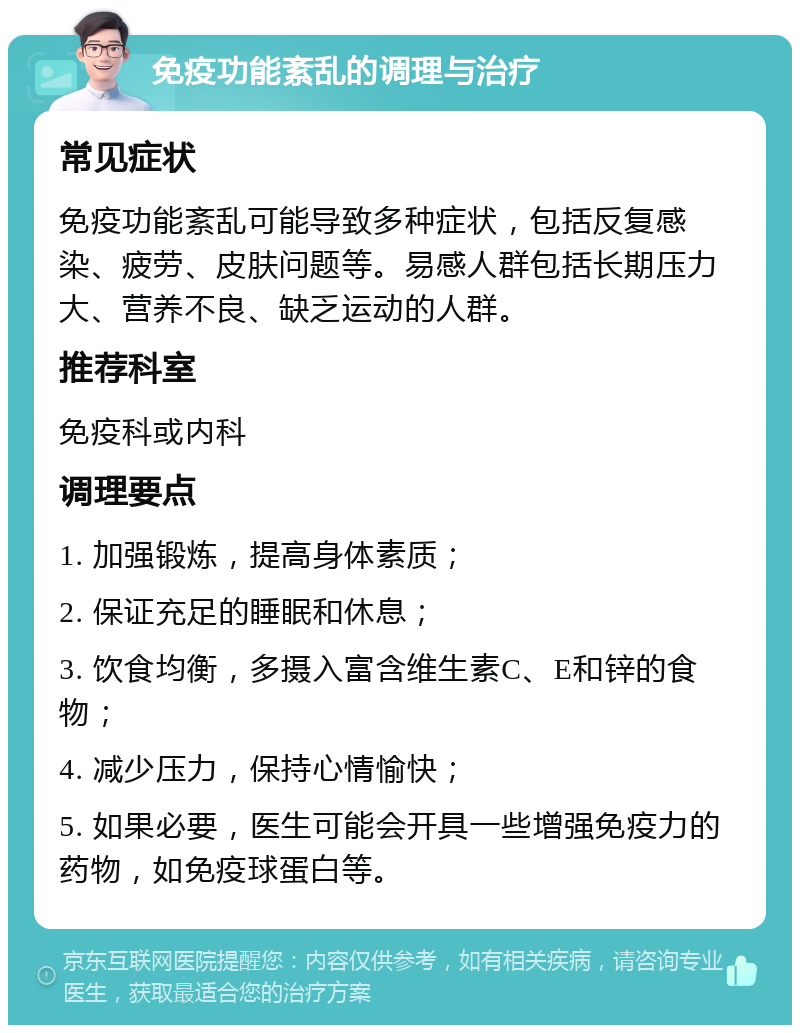 免疫功能紊乱的调理与治疗 常见症状 免疫功能紊乱可能导致多种症状，包括反复感染、疲劳、皮肤问题等。易感人群包括长期压力大、营养不良、缺乏运动的人群。 推荐科室 免疫科或内科 调理要点 1. 加强锻炼，提高身体素质； 2. 保证充足的睡眠和休息； 3. 饮食均衡，多摄入富含维生素C、E和锌的食物； 4. 减少压力，保持心情愉快； 5. 如果必要，医生可能会开具一些增强免疫力的药物，如免疫球蛋白等。