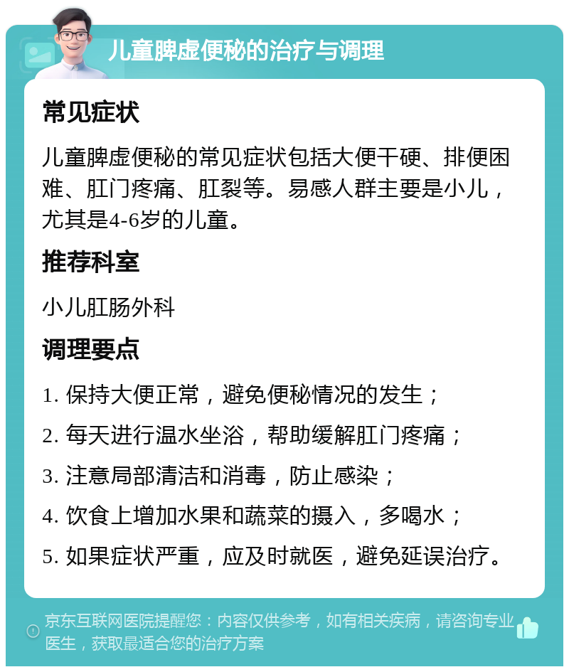 儿童脾虚便秘的治疗与调理 常见症状 儿童脾虚便秘的常见症状包括大便干硬、排便困难、肛门疼痛、肛裂等。易感人群主要是小儿，尤其是4-6岁的儿童。 推荐科室 小儿肛肠外科 调理要点 1. 保持大便正常，避免便秘情况的发生； 2. 每天进行温水坐浴，帮助缓解肛门疼痛； 3. 注意局部清洁和消毒，防止感染； 4. 饮食上增加水果和蔬菜的摄入，多喝水； 5. 如果症状严重，应及时就医，避免延误治疗。