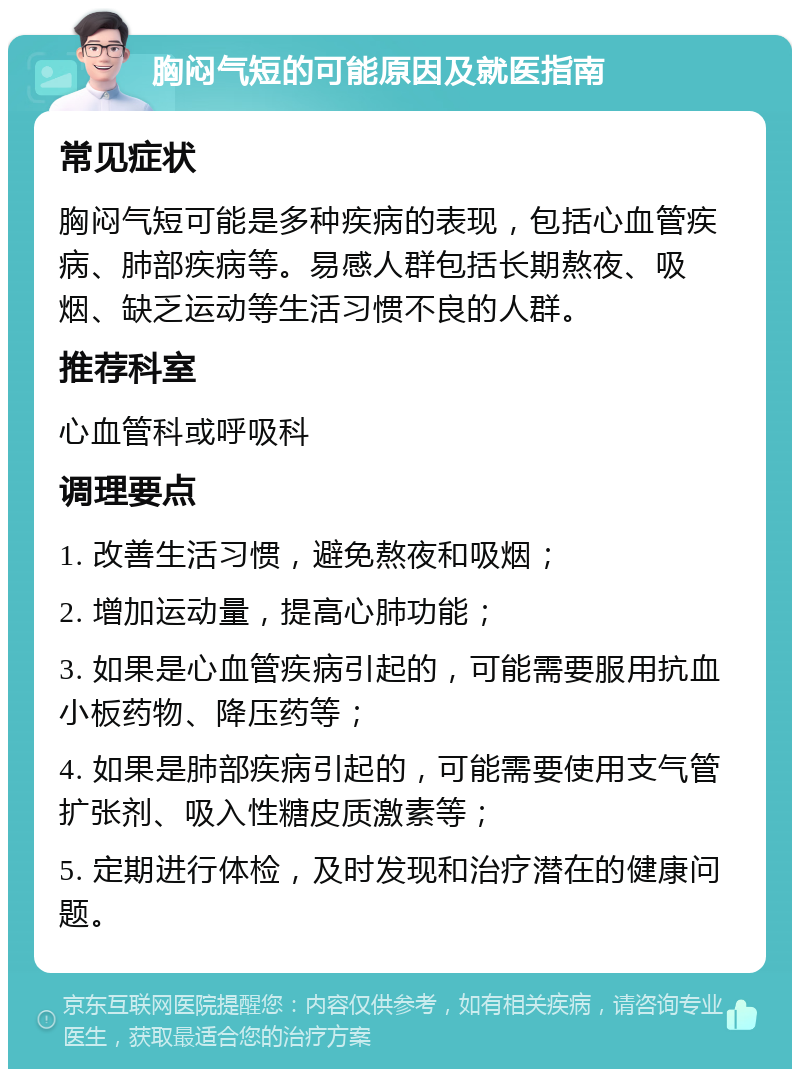 胸闷气短的可能原因及就医指南 常见症状 胸闷气短可能是多种疾病的表现，包括心血管疾病、肺部疾病等。易感人群包括长期熬夜、吸烟、缺乏运动等生活习惯不良的人群。 推荐科室 心血管科或呼吸科 调理要点 1. 改善生活习惯，避免熬夜和吸烟； 2. 增加运动量，提高心肺功能； 3. 如果是心血管疾病引起的，可能需要服用抗血小板药物、降压药等； 4. 如果是肺部疾病引起的，可能需要使用支气管扩张剂、吸入性糖皮质激素等； 5. 定期进行体检，及时发现和治疗潜在的健康问题。