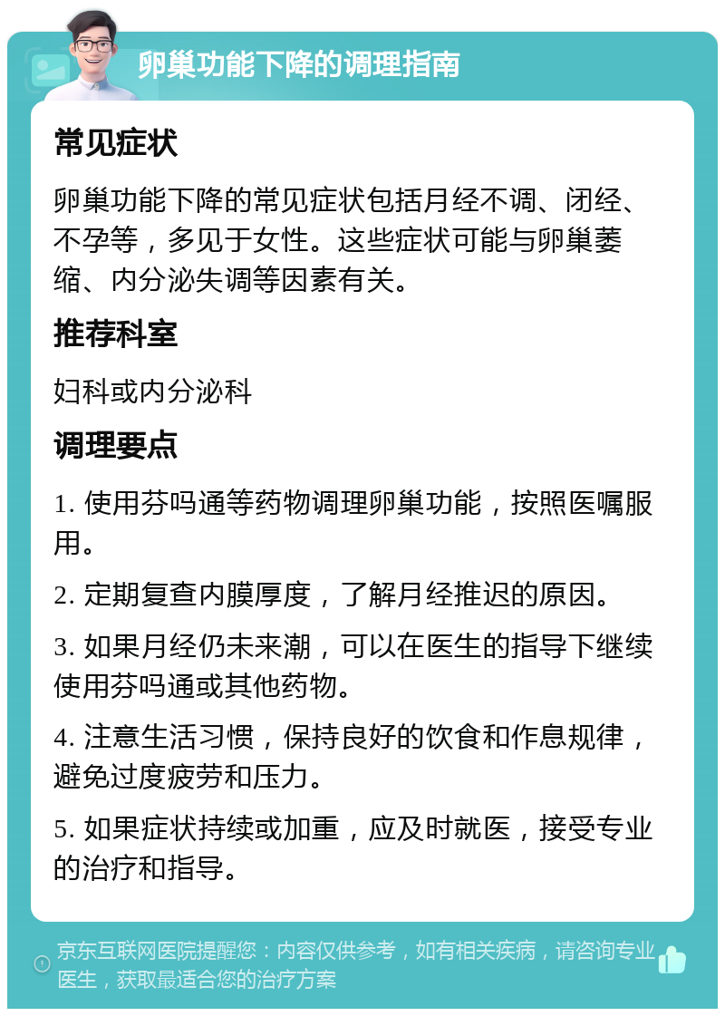 卵巢功能下降的调理指南 常见症状 卵巢功能下降的常见症状包括月经不调、闭经、不孕等，多见于女性。这些症状可能与卵巢萎缩、内分泌失调等因素有关。 推荐科室 妇科或内分泌科 调理要点 1. 使用芬吗通等药物调理卵巢功能，按照医嘱服用。 2. 定期复查内膜厚度，了解月经推迟的原因。 3. 如果月经仍未来潮，可以在医生的指导下继续使用芬吗通或其他药物。 4. 注意生活习惯，保持良好的饮食和作息规律，避免过度疲劳和压力。 5. 如果症状持续或加重，应及时就医，接受专业的治疗和指导。