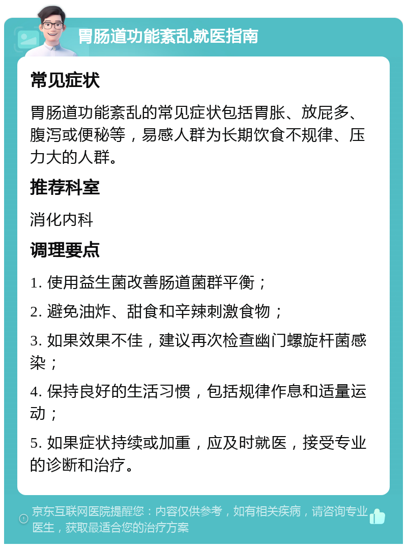 胃肠道功能紊乱就医指南 常见症状 胃肠道功能紊乱的常见症状包括胃胀、放屁多、腹泻或便秘等，易感人群为长期饮食不规律、压力大的人群。 推荐科室 消化内科 调理要点 1. 使用益生菌改善肠道菌群平衡； 2. 避免油炸、甜食和辛辣刺激食物； 3. 如果效果不佳，建议再次检查幽门螺旋杆菌感染； 4. 保持良好的生活习惯，包括规律作息和适量运动； 5. 如果症状持续或加重，应及时就医，接受专业的诊断和治疗。