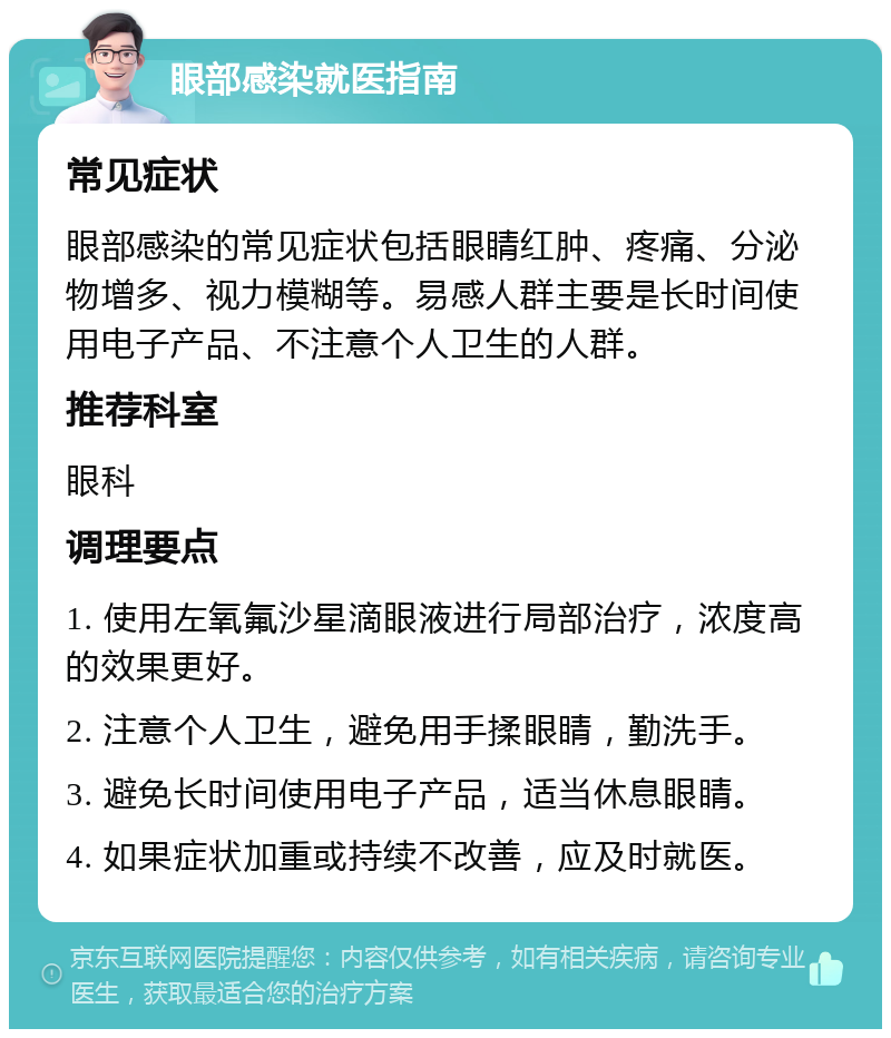 眼部感染就医指南 常见症状 眼部感染的常见症状包括眼睛红肿、疼痛、分泌物增多、视力模糊等。易感人群主要是长时间使用电子产品、不注意个人卫生的人群。 推荐科室 眼科 调理要点 1. 使用左氧氟沙星滴眼液进行局部治疗，浓度高的效果更好。 2. 注意个人卫生，避免用手揉眼睛，勤洗手。 3. 避免长时间使用电子产品，适当休息眼睛。 4. 如果症状加重或持续不改善，应及时就医。