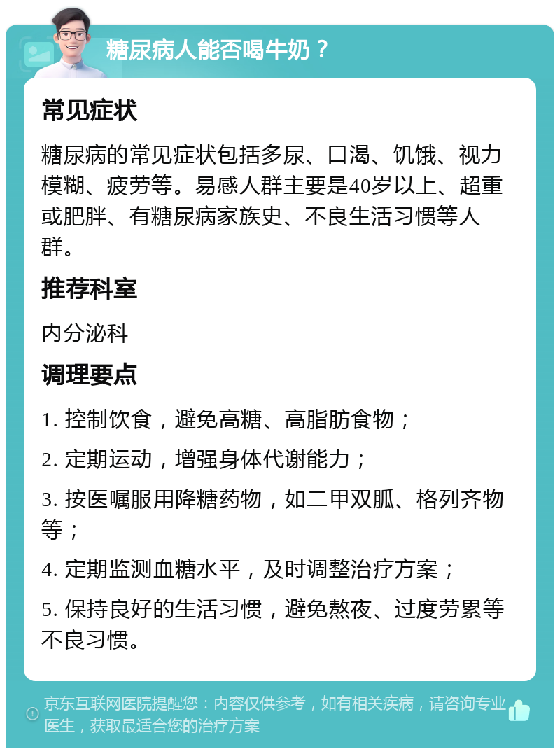 糖尿病人能否喝牛奶？ 常见症状 糖尿病的常见症状包括多尿、口渴、饥饿、视力模糊、疲劳等。易感人群主要是40岁以上、超重或肥胖、有糖尿病家族史、不良生活习惯等人群。 推荐科室 内分泌科 调理要点 1. 控制饮食，避免高糖、高脂肪食物； 2. 定期运动，增强身体代谢能力； 3. 按医嘱服用降糖药物，如二甲双胍、格列齐物等； 4. 定期监测血糖水平，及时调整治疗方案； 5. 保持良好的生活习惯，避免熬夜、过度劳累等不良习惯。