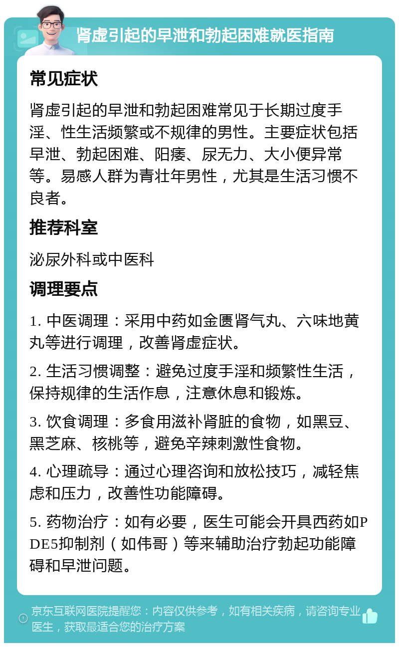 肾虚引起的早泄和勃起困难就医指南 常见症状 肾虚引起的早泄和勃起困难常见于长期过度手淫、性生活频繁或不规律的男性。主要症状包括早泄、勃起困难、阳痿、尿无力、大小便异常等。易感人群为青壮年男性，尤其是生活习惯不良者。 推荐科室 泌尿外科或中医科 调理要点 1. 中医调理：采用中药如金匮肾气丸、六味地黄丸等进行调理，改善肾虚症状。 2. 生活习惯调整：避免过度手淫和频繁性生活，保持规律的生活作息，注意休息和锻炼。 3. 饮食调理：多食用滋补肾脏的食物，如黑豆、黑芝麻、核桃等，避免辛辣刺激性食物。 4. 心理疏导：通过心理咨询和放松技巧，减轻焦虑和压力，改善性功能障碍。 5. 药物治疗：如有必要，医生可能会开具西药如PDE5抑制剂（如伟哥）等来辅助治疗勃起功能障碍和早泄问题。