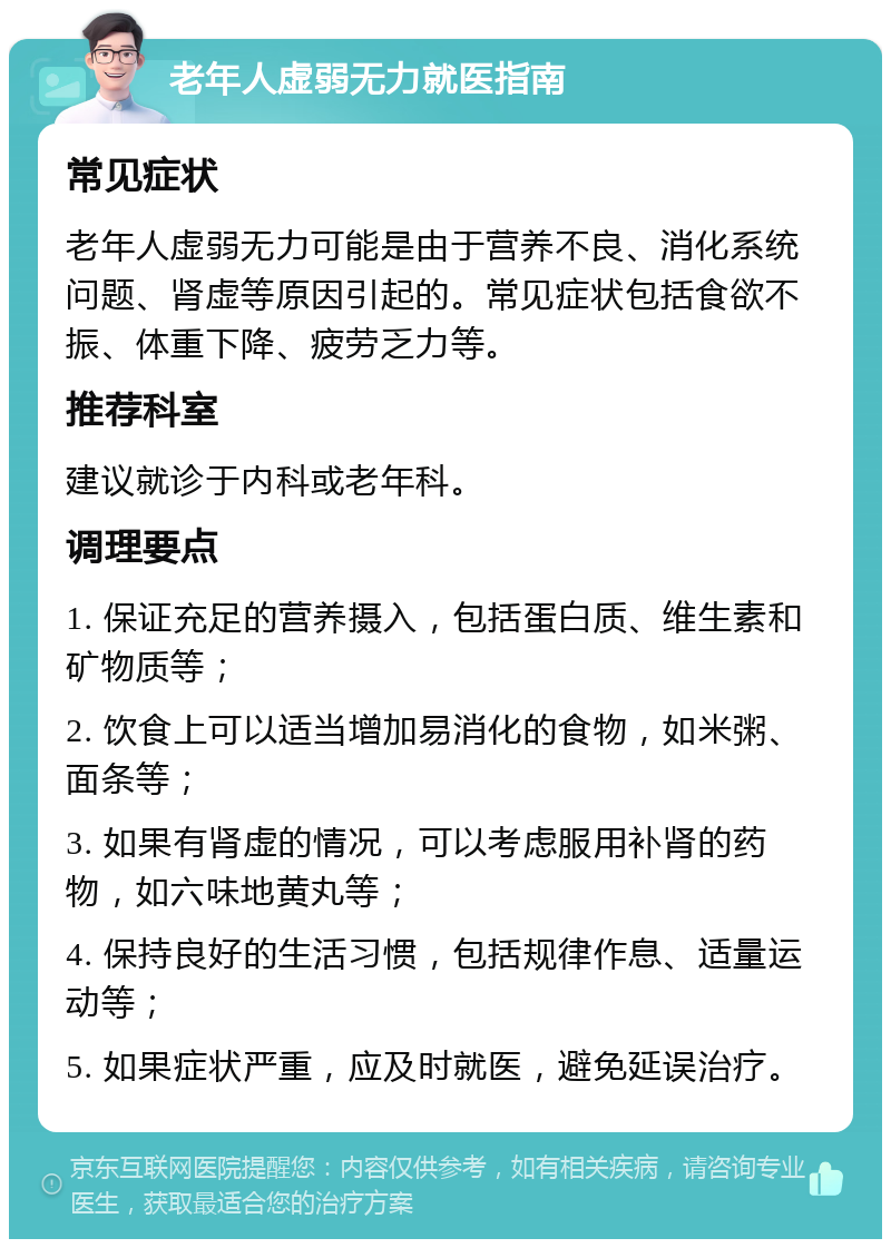 老年人虚弱无力就医指南 常见症状 老年人虚弱无力可能是由于营养不良、消化系统问题、肾虚等原因引起的。常见症状包括食欲不振、体重下降、疲劳乏力等。 推荐科室 建议就诊于内科或老年科。 调理要点 1. 保证充足的营养摄入，包括蛋白质、维生素和矿物质等； 2. 饮食上可以适当增加易消化的食物，如米粥、面条等； 3. 如果有肾虚的情况，可以考虑服用补肾的药物，如六味地黄丸等； 4. 保持良好的生活习惯，包括规律作息、适量运动等； 5. 如果症状严重，应及时就医，避免延误治疗。