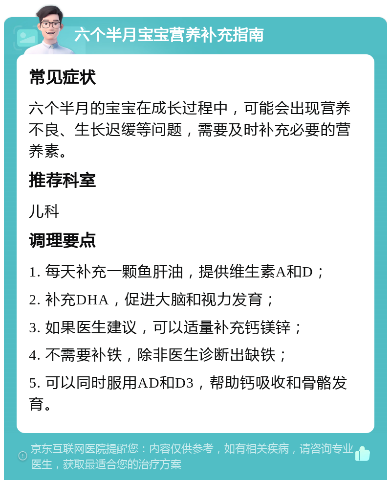 六个半月宝宝营养补充指南 常见症状 六个半月的宝宝在成长过程中，可能会出现营养不良、生长迟缓等问题，需要及时补充必要的营养素。 推荐科室 儿科 调理要点 1. 每天补充一颗鱼肝油，提供维生素A和D； 2. 补充DHA，促进大脑和视力发育； 3. 如果医生建议，可以适量补充钙镁锌； 4. 不需要补铁，除非医生诊断出缺铁； 5. 可以同时服用AD和D3，帮助钙吸收和骨骼发育。