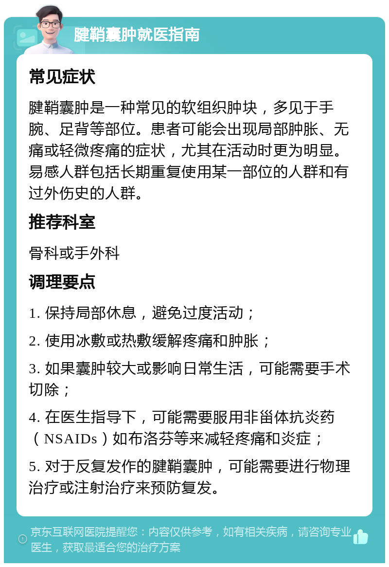 腱鞘囊肿就医指南 常见症状 腱鞘囊肿是一种常见的软组织肿块，多见于手腕、足背等部位。患者可能会出现局部肿胀、无痛或轻微疼痛的症状，尤其在活动时更为明显。易感人群包括长期重复使用某一部位的人群和有过外伤史的人群。 推荐科室 骨科或手外科 调理要点 1. 保持局部休息，避免过度活动； 2. 使用冰敷或热敷缓解疼痛和肿胀； 3. 如果囊肿较大或影响日常生活，可能需要手术切除； 4. 在医生指导下，可能需要服用非甾体抗炎药（NSAIDs）如布洛芬等来减轻疼痛和炎症； 5. 对于反复发作的腱鞘囊肿，可能需要进行物理治疗或注射治疗来预防复发。