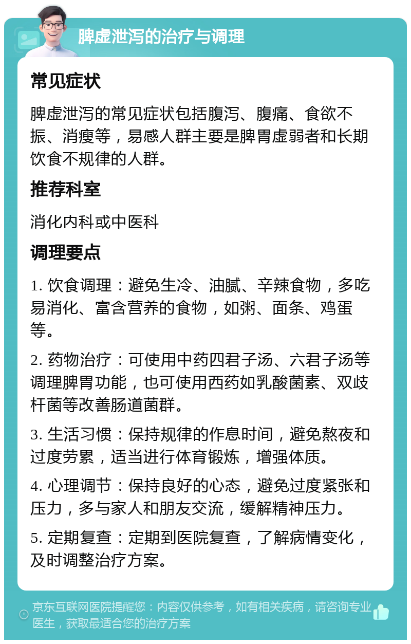 脾虚泄泻的治疗与调理 常见症状 脾虚泄泻的常见症状包括腹泻、腹痛、食欲不振、消瘦等，易感人群主要是脾胃虚弱者和长期饮食不规律的人群。 推荐科室 消化内科或中医科 调理要点 1. 饮食调理：避免生冷、油腻、辛辣食物，多吃易消化、富含营养的食物，如粥、面条、鸡蛋等。 2. 药物治疗：可使用中药四君子汤、六君子汤等调理脾胃功能，也可使用西药如乳酸菌素、双歧杆菌等改善肠道菌群。 3. 生活习惯：保持规律的作息时间，避免熬夜和过度劳累，适当进行体育锻炼，增强体质。 4. 心理调节：保持良好的心态，避免过度紧张和压力，多与家人和朋友交流，缓解精神压力。 5. 定期复查：定期到医院复查，了解病情变化，及时调整治疗方案。