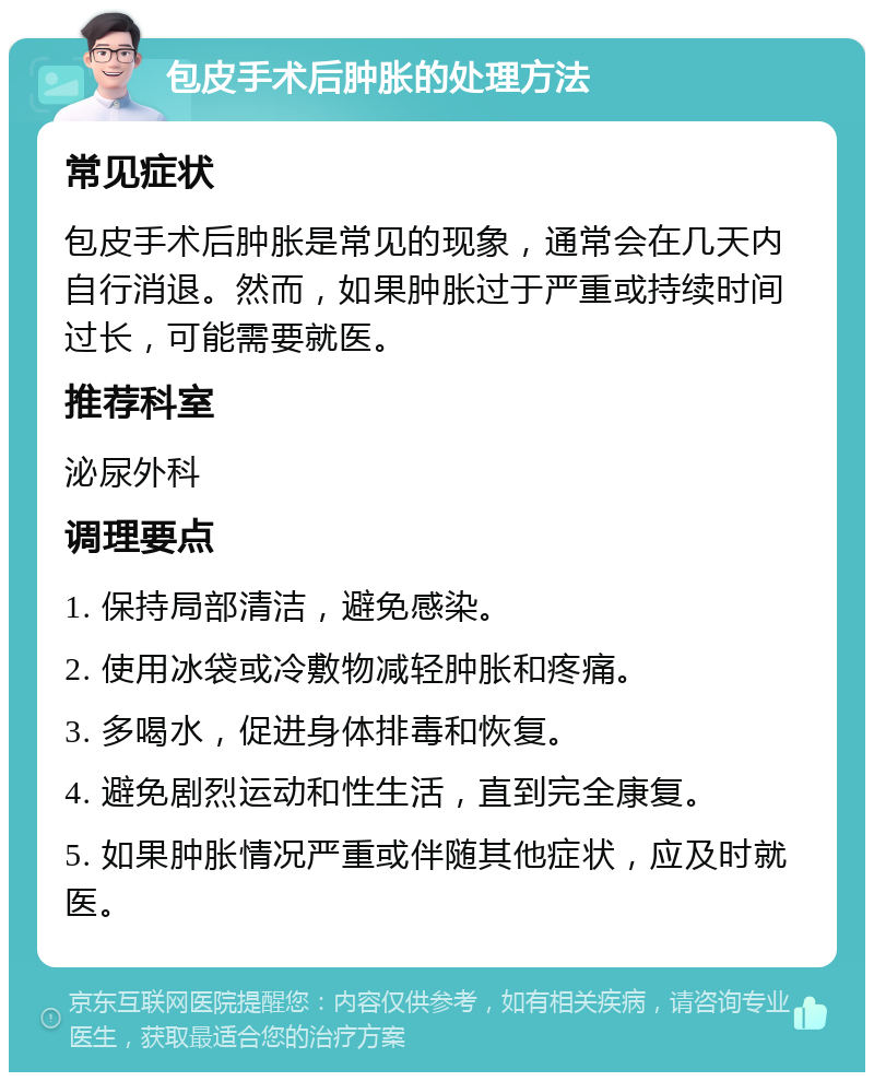 包皮手术后肿胀的处理方法 常见症状 包皮手术后肿胀是常见的现象，通常会在几天内自行消退。然而，如果肿胀过于严重或持续时间过长，可能需要就医。 推荐科室 泌尿外科 调理要点 1. 保持局部清洁，避免感染。 2. 使用冰袋或冷敷物减轻肿胀和疼痛。 3. 多喝水，促进身体排毒和恢复。 4. 避免剧烈运动和性生活，直到完全康复。 5. 如果肿胀情况严重或伴随其他症状，应及时就医。